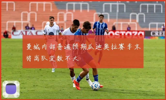 曼城内部普遍预期瓜迪奥拉赛季末将离队变数不大
