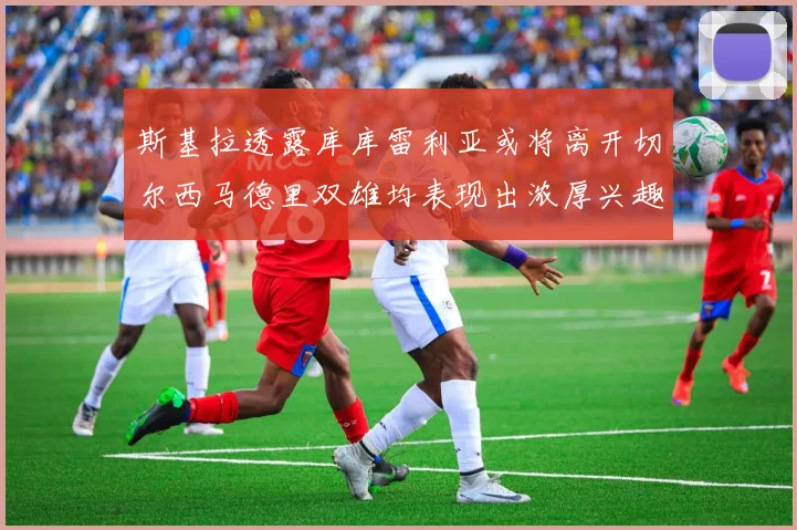 斯基拉透露库库雷利亚或将离开切尔西马德里双雄均表现出浓厚兴趣