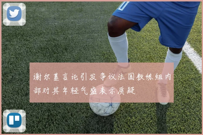 谢尔基言论引发争议法国教练组内部对其年轻气盛表示质疑