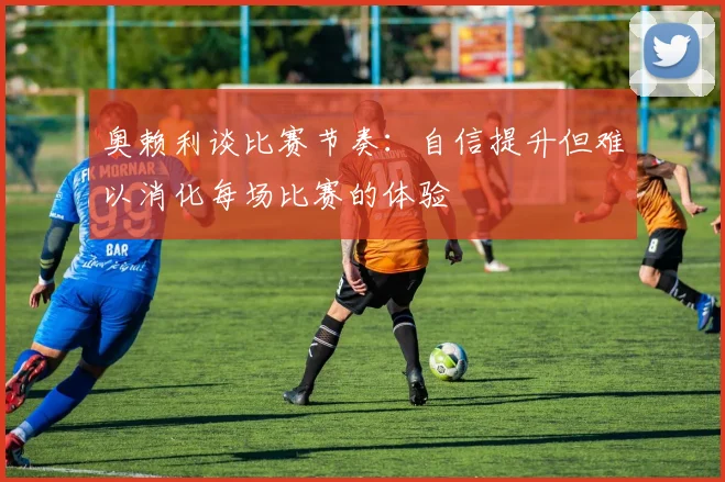 奥赖利谈比赛节奏：自信提升但难以消化每场比赛的体验