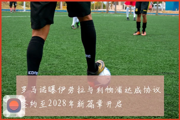 罗马诺曝伊劳拉与利物浦达成协议签约至2028年新篇章开启