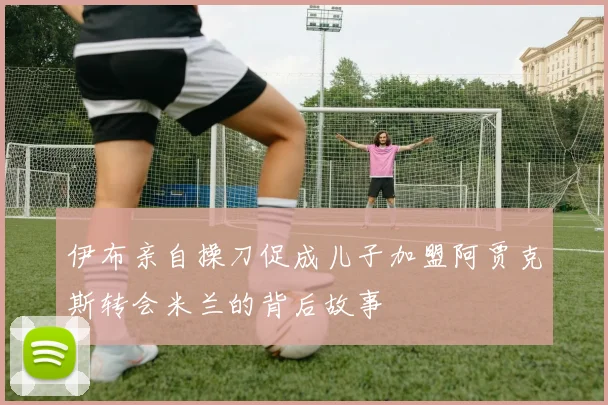 伊布亲自操刀促成儿子加盟阿贾克斯转会米兰的背后故事