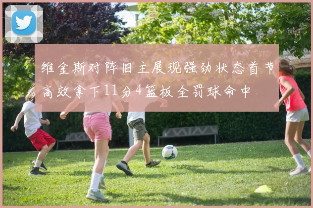 维金斯对阵旧主展现强劲状态首节高效拿下11分4篮板全罚球命中