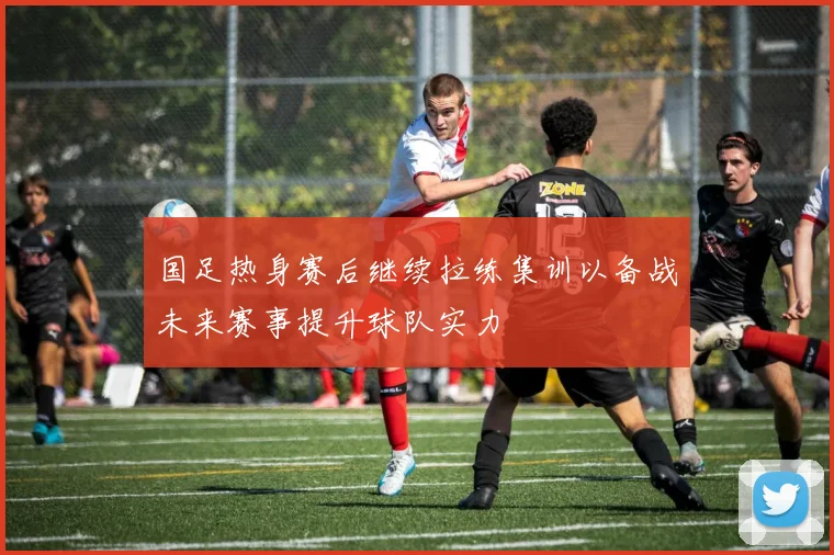 国足热身赛后继续拉练集训以备战未来赛事提升球队实力