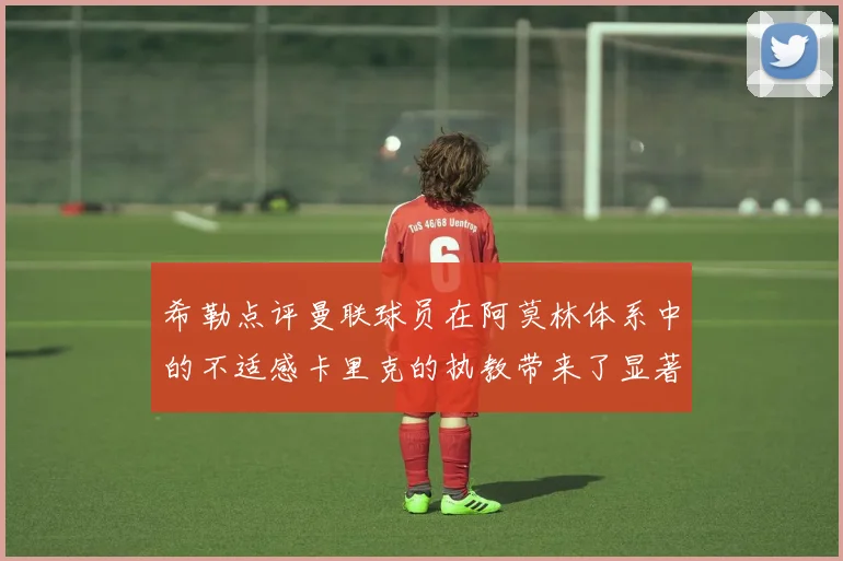 希勒点评曼联球员在阿莫林体系中的不适感卡里克的执教带来了显著变化