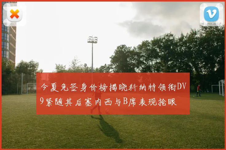 今夏免签身价榜揭晓科纳特领衔DV9紧随其后塞内西与B席表现抢眼