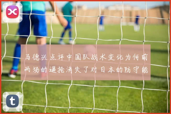 马德兴点评中国队战术变化为何前两场的逼抢消失了对日本的防守能否奏效
