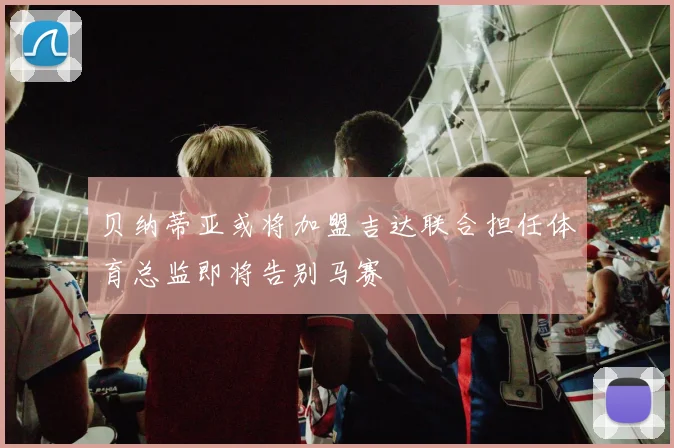 贝纳蒂亚或将加盟吉达联合担任体育总监即将告别马赛