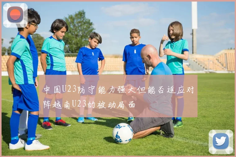 中国U23防守能力强大但能否适应对阵越南U23的被动局面