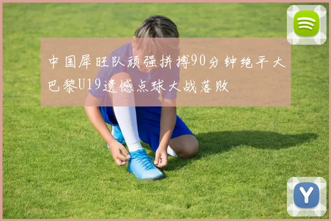 中国犀旺队顽强拼搏90分钟绝平大巴黎U19遗憾点球大战落败