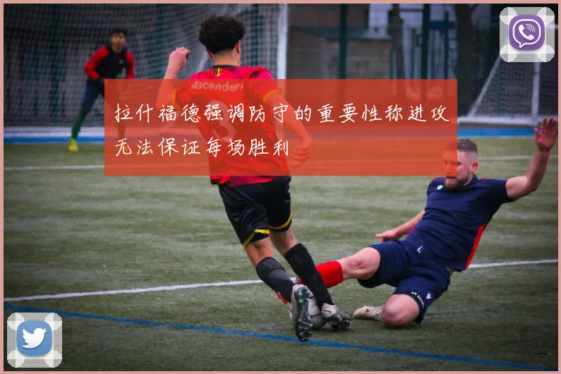 拉什福德强调防守的重要性称进攻无法保证每场胜利