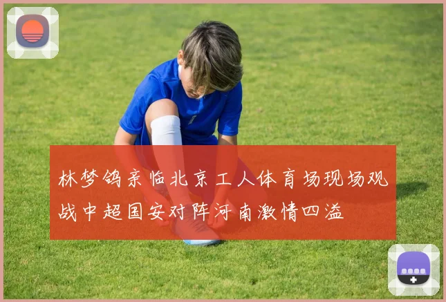 林梦鸽亲临北京工人体育场现场观战中超国安对阵河南激情四溢