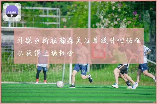 外媒分析杨瀚森关注度提升但仍难以获得上场机会