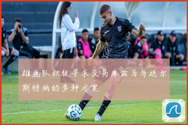 雄鹿队积极寻求交易库兹马与迈尔斯特纳的多种方案