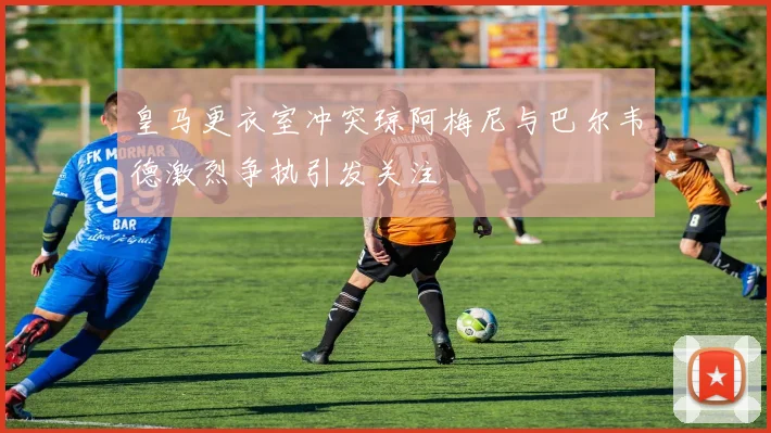 皇马更衣室冲突琼阿梅尼与巴尔韦德激烈争执引发关注