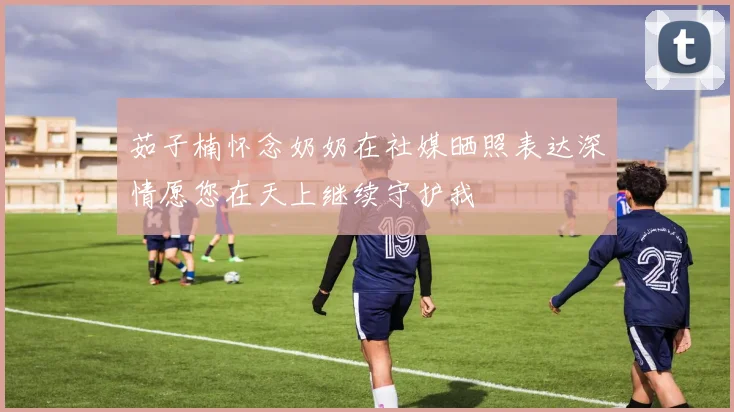 茹子楠怀念奶奶在社媒晒照表达深情愿您在天上继续守护我