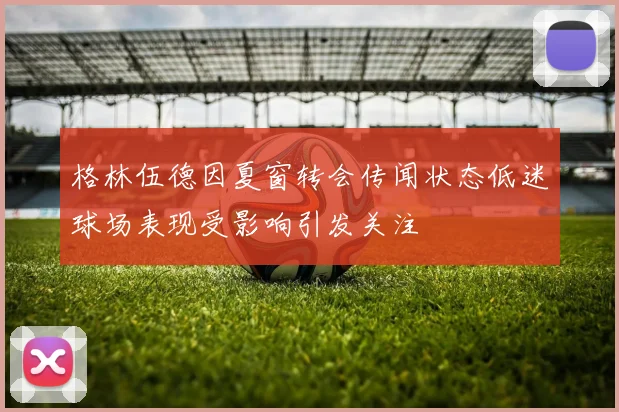 格林伍德因夏窗转会传闻状态低迷球场表现受影响引发关注