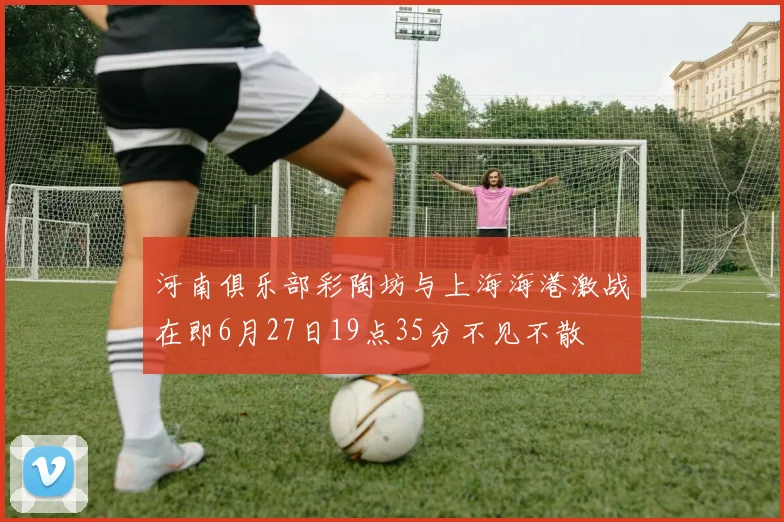 河南俱乐部彩陶坊与上海海港激战在即6月27日19点35分不见不散