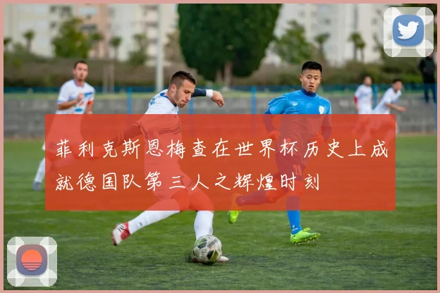 菲利克斯恩梅查在世界杯历史上成就德国队第三人之辉煌时刻