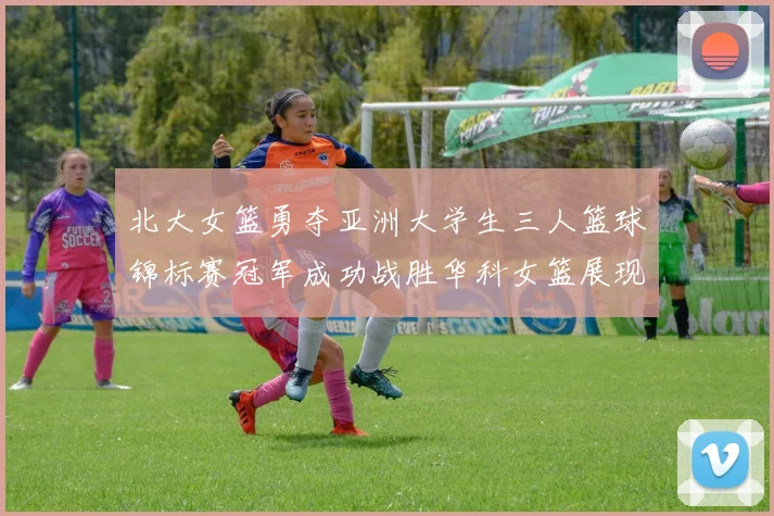 北大女篮勇夺亚洲大学生三人篮球锦标赛冠军成功战胜华科女篮展现强大实力