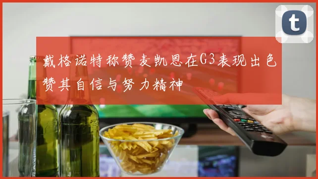 戴格诺特称赞麦凯恩在G3表现出色赞其自信与努力精神