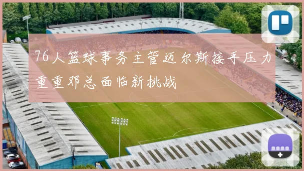 76人篮球事务主管迈尔斯接手压力重重邓总面临新挑战