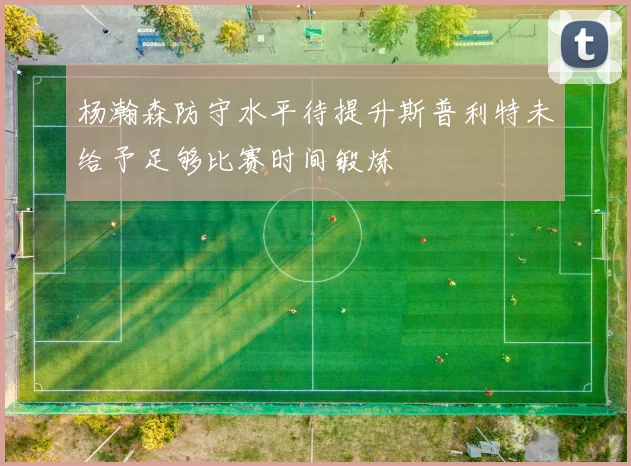 杨瀚森防守水平待提升斯普利特未给予足够比赛时间锻炼