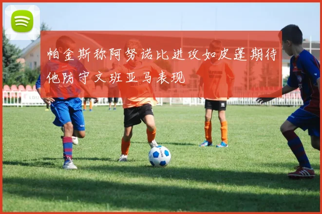 帕金斯称阿努诺比进攻如皮蓬期待他防守文班亚马表现