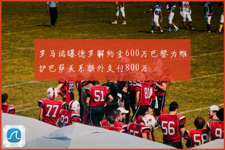 罗马诺曝德罗解约金600万巴黎为维护巴萨关系额外支付800万