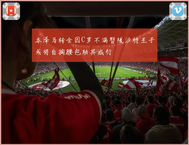 本泽马转会因C罗不满暂缓沙特王子或将自掏腰包助其成行