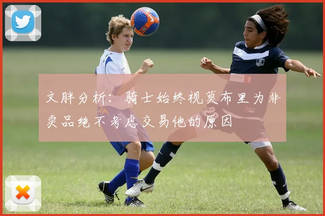 文胖分析：骑士始终视莫布里为非卖品绝不考虑交易他的原因