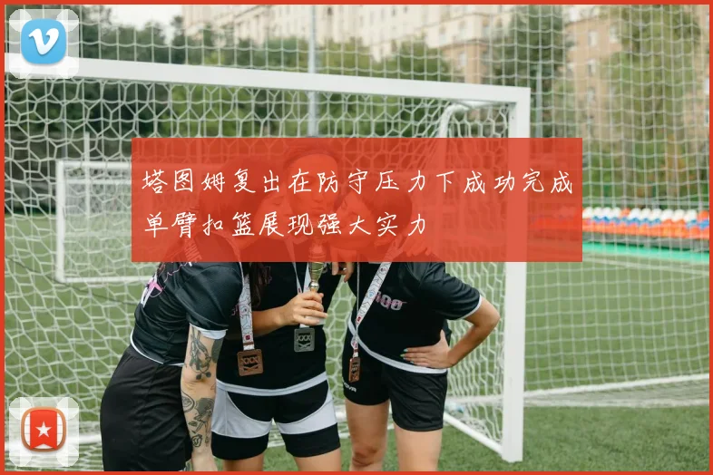 塔图姆复出在防守压力下成功完成单臂扣篮展现强大实力