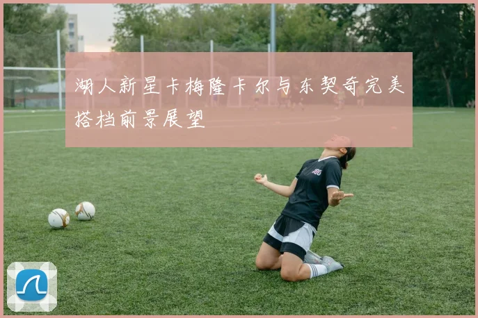 湖人新星卡梅隆卡尔与东契奇完美搭档前景展望